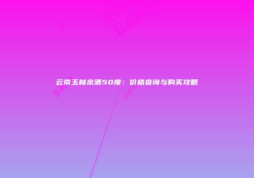 云南玉林泉酒50度：价格查询与购买攻略