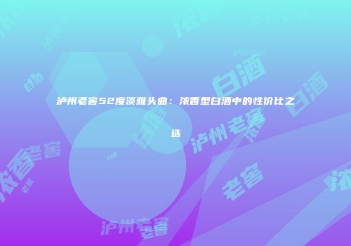 泸州老窖52度淡雅头曲：浓香型白酒中的性价比之选