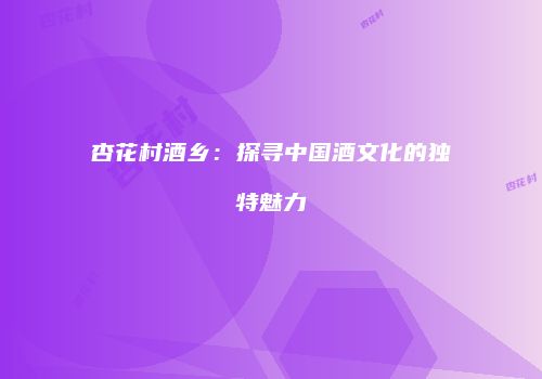 杏花村酒乡：探寻中国酒文化的独特魅力
