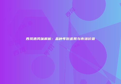 西凤酒风味解析：品种年份差异与市场价值
