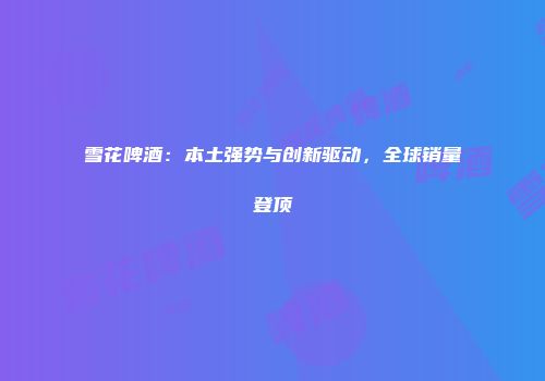 雪花啤酒：本土强势与创新驱动，全球销量登顶