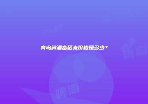青岛啤酒富硒米价格是多少？