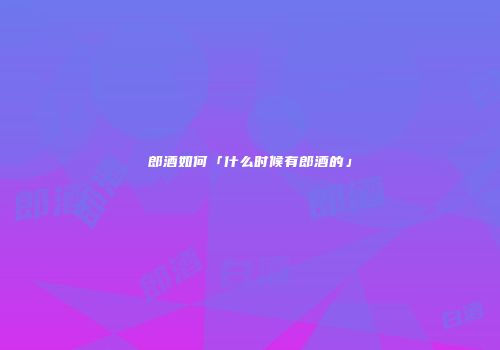 郎酒如何「什么时候有郎酒的」