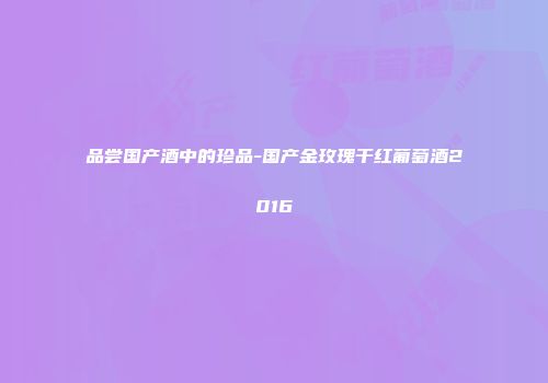 品尝国产酒中的珍品-国产金玫瑰干红葡萄酒2016