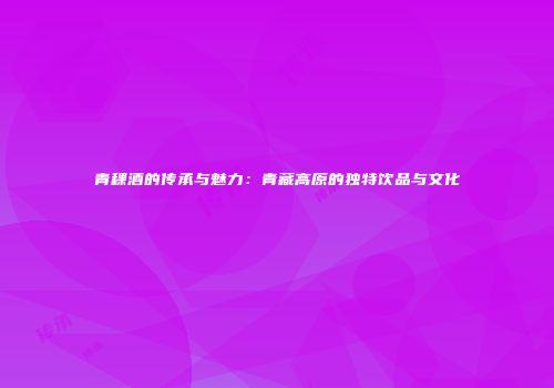 青稞酒的传承与魅力：青藏高原的独特饮品与文化