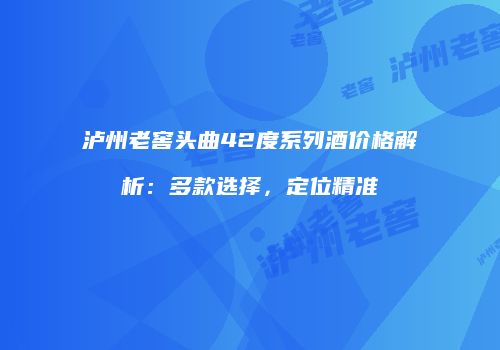 泸州老窖头曲42度系列酒价格解析：多款选择，定位精准