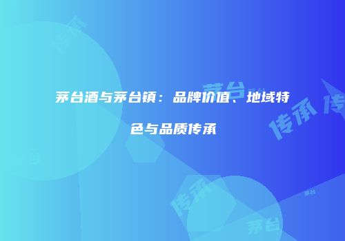 茅台酒与茅台镇：品牌价值、地域特色与品质传承
