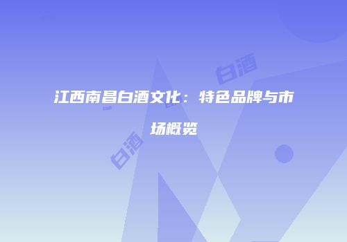 江西南昌白酒文化：特色品牌与市场概览
