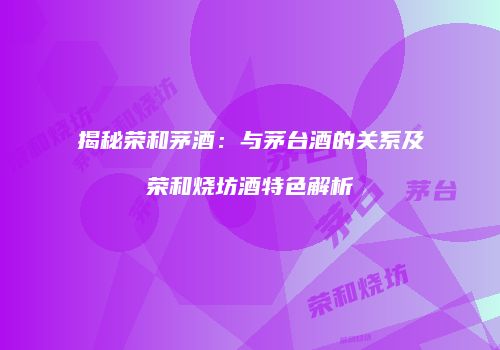 揭秘荣和茅酒：与茅台酒的关系及荣和烧坊酒特色解析