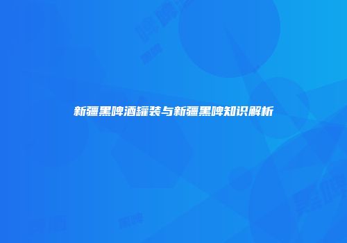 新疆黑啤酒罐装与新疆黑啤知识解析