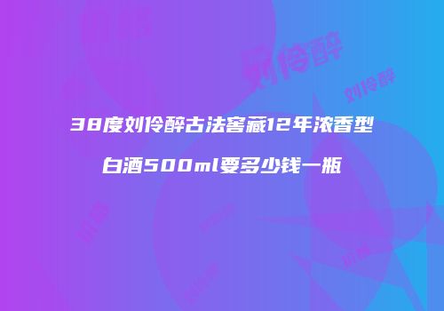 38度刘伶醉古法窖藏12年浓香型白酒500ml要多少钱一瓶