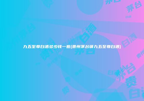 九五至尊白酒多少钱一瓶(贵州茅台镇九五至尊白酒)