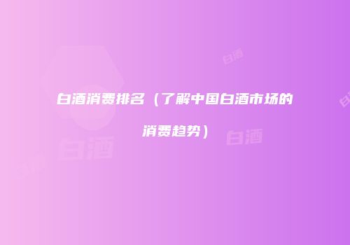 白酒消费排名（了解中国白酒市场的消费趋势）