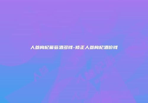 人参枸杞葡萄酒多钱-修正人参枸杞酒价钱