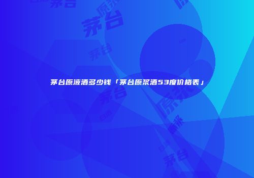 茅台原液酒多少钱「茅台原浆酒53度价格表」