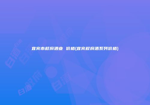 宜宾市叙府酒业 价格(宜宾叙府酒系列价格)