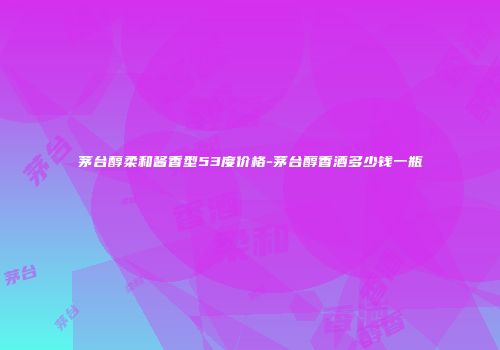 茅台醇柔和酱香型53度价格-茅台醇香酒多少钱一瓶