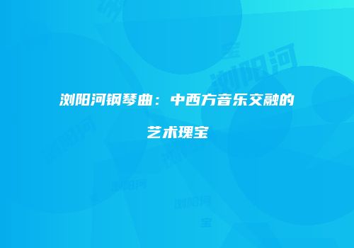 浏阳河钢琴曲：中西方音乐交融的艺术瑰宝