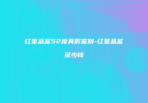 红星品鉴52度真假鉴别-红星品鉴多少钱