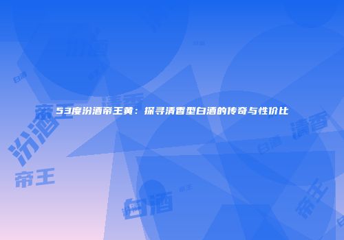 53度汾酒帝王黄：探寻清香型白酒的传奇与性价比