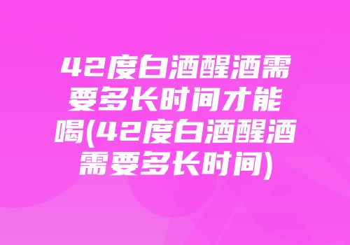 42度白酒醒酒需要多长时间才能喝(42度白酒醒酒需要多长时间)