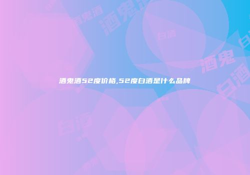 酒鬼酒52度价格,52度白酒是什么品牌