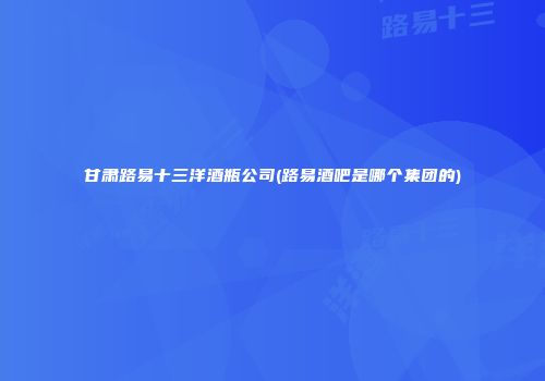 甘肃路易十三洋酒瓶公司(路易酒吧是哪个集团的)