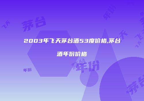 2003年飞天茅台酒53度价格,茅台酒年份价格