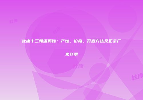 杜康十三朝酒揭秘：产地、价格、开启方法及正宗厂家详解