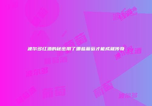波尔多红酒的秘密用了哪些葡萄才能成就传奇