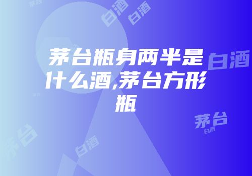 茅台瓶身两半是什么酒,茅台方形瓶