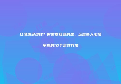 红酒爆多少钱？你需要知道的是，运营新人必须掌握的10个高效方法