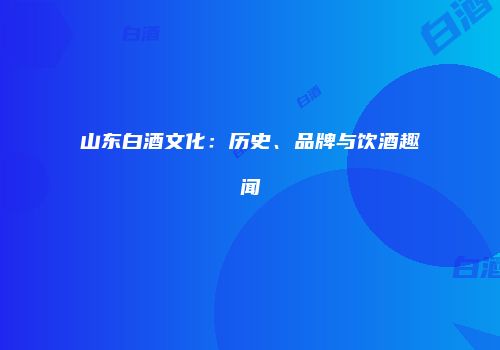 山东白酒文化：历史、品牌与饮酒趣闻