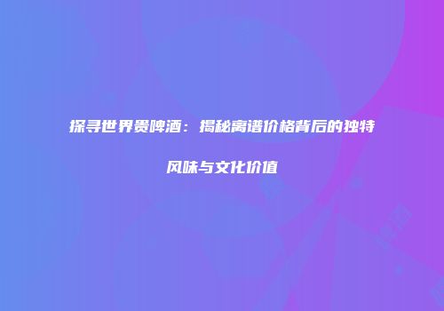 探寻世界贵啤酒：揭秘离谱价格背后的独特风味与文化价值