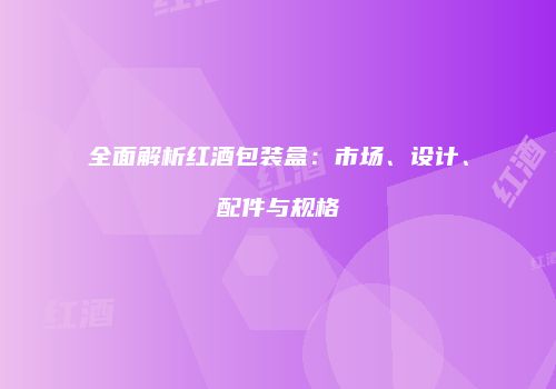 全面解析红酒包装盒：市场、设计、配件与规格