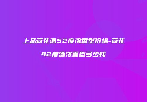 上品荷花酒52度浓香型价格-荷花42度酒浓香型多少钱
