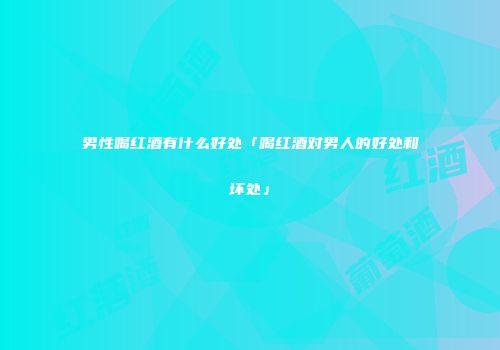 男性喝红酒有什么好处「喝红酒对男人的好处和坏处」