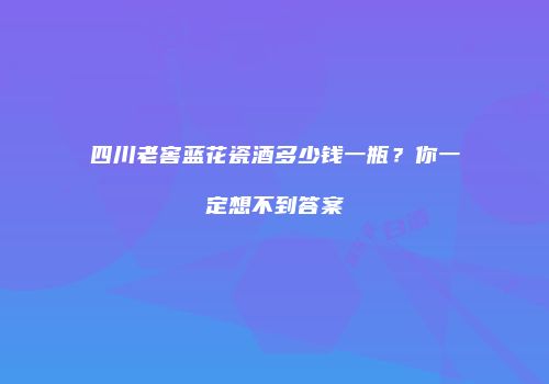 四川老窖蓝花瓷酒多少钱一瓶？你一定想不到答案