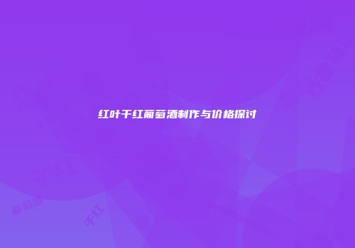 红叶干红葡萄酒制作与价格探讨
