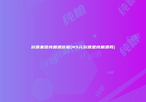 汾酒集团纯粮酒价格(45元汾酒是纯粮酒吗)