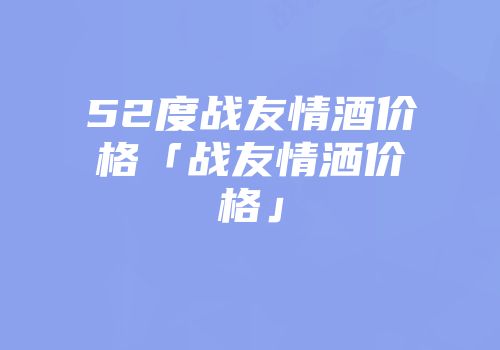 52度战友情酒价格「战友情洒价格」