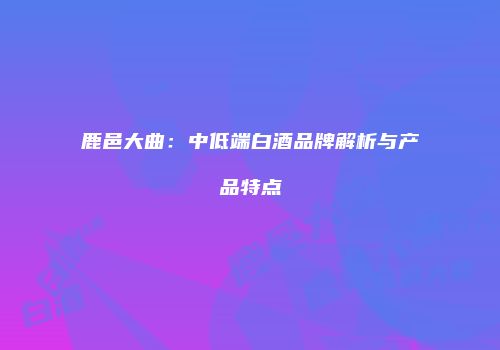 鹿邑大曲：中低端白酒品牌解析与产品特点