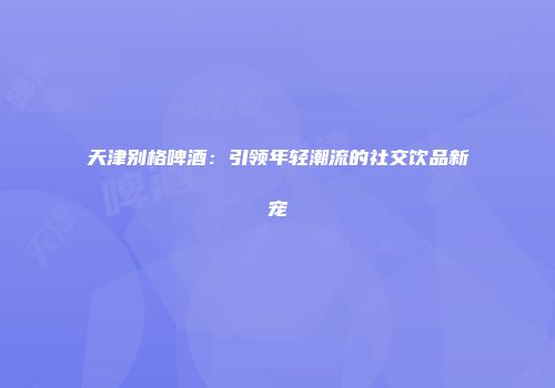 天津别格啤酒：引领年轻潮流的社交饮品新宠
