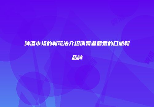 啤酒市场的新玩法介绍消费者最爱的口感和品牌