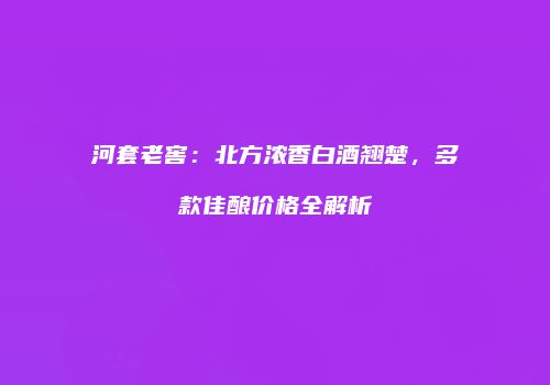 河套老窖：北方浓香白酒翘楚，多款佳酿价格全解析