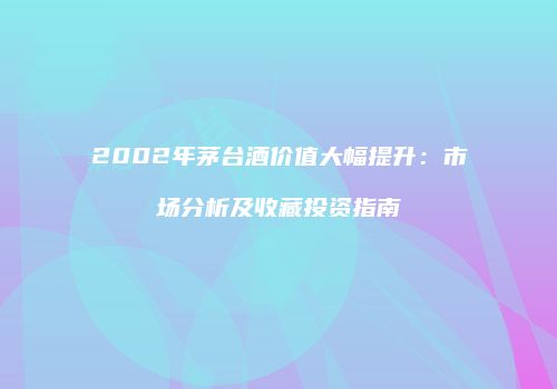 2002年茅台酒价值大幅提升：市场分析及收藏投资指南