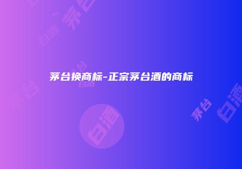 茅台换商标-正宗茅台酒的商标