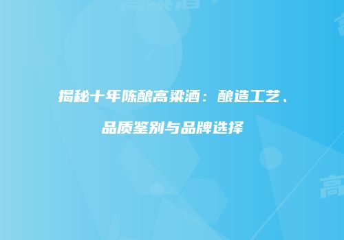 揭秘十年陈酿高粱酒：酿造工艺、品质鉴别与品牌选择