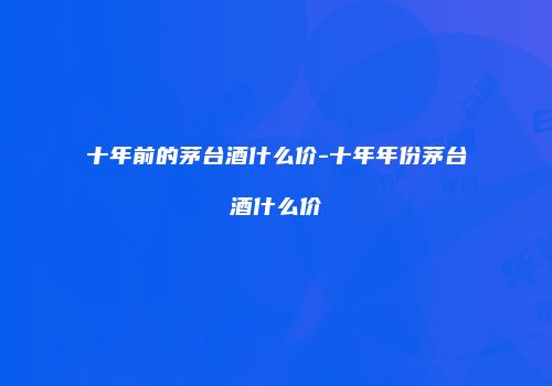 十年前的茅台酒什么价-十年年份茅台酒什么价