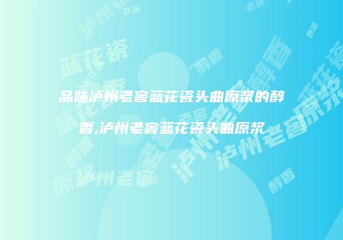品味泸州老窖蓝花瓷头曲原浆的醇香,泸州老窖蓝花瓷头曲原浆